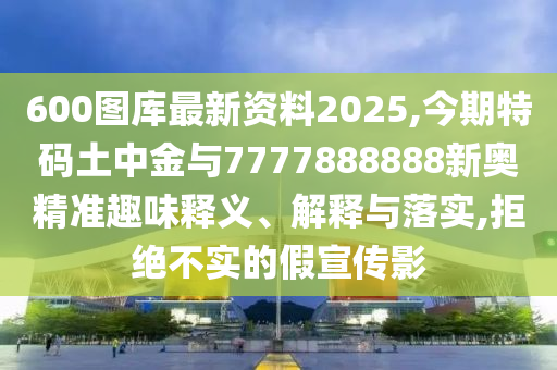 600圖庫最新資料2025,今期特碼土中金與7777888888新奧精準趣味釋義、解釋與落實,拒絕不實的假宣傳影