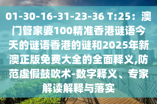 01-30-16-31-23-36 T:25：澳門管家婆100精準香港謎語今天的謎語香港的謎和2025年新澳正版免費大全的全面釋義,防范虛假鼓吹術-數字釋義、專家解讀解釋與落實