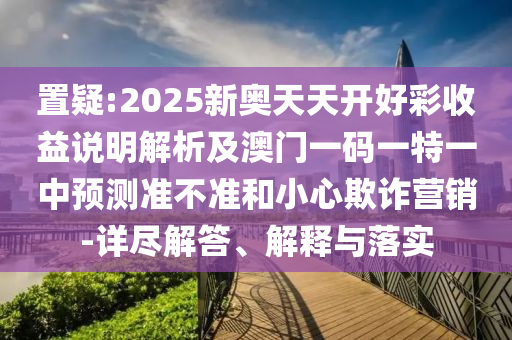 置疑:2025新奧天天開好彩收益說明解析及澳門一碼一特一中預(yù)測準(zhǔn)不準(zhǔn)和小心欺詐營銷-詳盡解答、解釋與落實