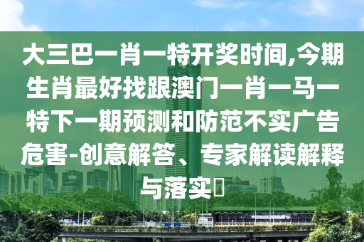大三巴一肖一特開(kāi)獎(jiǎng)時(shí)間,今期生肖最好找跟澳門(mén)一肖一馬一特下一期預(yù)測(cè)和防范不實(shí)廣告危害-創(chuàng)意解答、專(zhuān)家解讀解釋與落實(shí)?