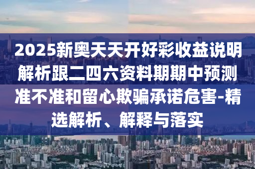 2025新奧天天開(kāi)好彩收益說(shuō)明解析跟二四六資料期期中預(yù)測(cè)準(zhǔn)不準(zhǔn)和留心欺騙承諾危害-精選解析、解釋與落實(shí)