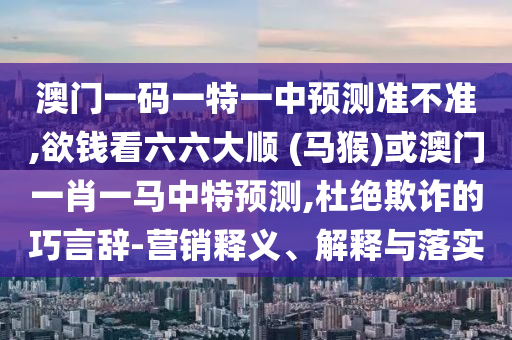 澳門一碼一特一中預測準不準,欲錢看六六大順 (馬猴)或澳門一肖一馬中特預測,杜絕欺詐的巧言辭-營銷釋義、解釋與落實