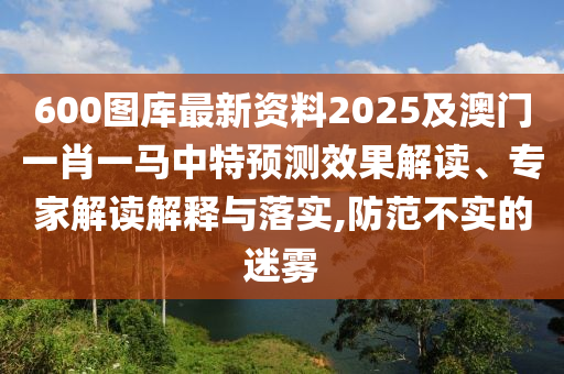 600圖庫最新資料2025及澳門一肖一馬中特預(yù)測效果解讀、專家解讀解釋與落實(shí),防范不實(shí)的迷霧