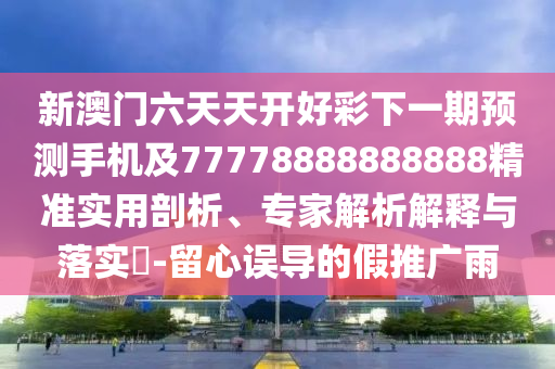 新澳門六天天開好彩下一期預(yù)測手機(jī)及77778888888888精準(zhǔn)實(shí)用剖析、專家解析解釋與落實(shí)?-留心誤導(dǎo)的假推廣雨