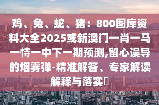 雞、兔、蛇、豬：800圖庫資料大全2025或新澳門一肖一馬一恃一中下一期預(yù)測,留心誤導(dǎo)的煙霧彈-精準(zhǔn)解答、專家解讀解釋與落實(shí)?
