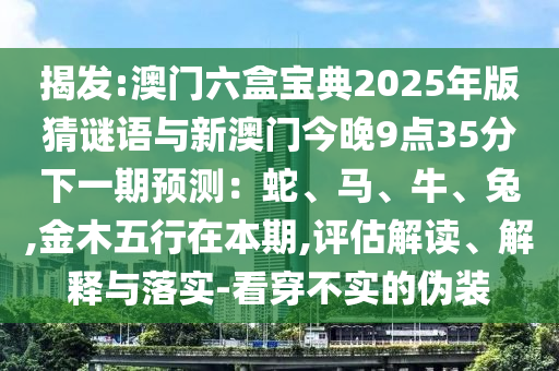 揭發(fā):澳門六盒寶典2025年版猜謎語與新澳門今晚9點35分下一期預(yù)測：蛇、馬、牛、兔,金木五行在本期,評估解讀、解釋與落實-看穿不實的偽裝