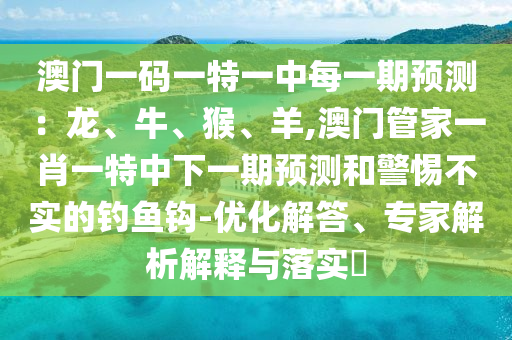 澳門一碼一特一中每一期預(yù)測(cè)：龍、牛、猴、羊,澳門管家一肖一特中下一期預(yù)測(cè)和警惕不實(shí)的釣魚鉤-優(yōu)化解答、專家解析解釋與落實(shí)?
