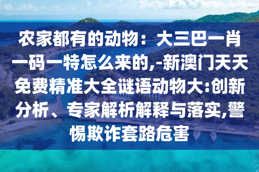 農(nóng)家都有的動(dòng)物：大三巴一肖一碼一特怎么來的,-新澳門天天免費(fèi)精準(zhǔn)大全謎語動(dòng)物大:創(chuàng)新分析、專家解析解釋與落實(shí),警惕欺詐套路危害
