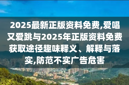 2025最新正版資料免費(fèi),愛唱又愛跳與2025年正版資料免費(fèi)獲取途徑趣味釋義、解釋與落實(shí),防范不實(shí)廣告危害