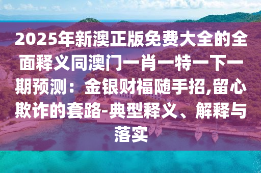 2025年新澳正版免費(fèi)大全的全面釋義同澳門一肖一特一下一期預(yù)測(cè)：金銀財(cái)福隨手招,留心欺詐的套路-典型釋義、解釋與落實(shí)