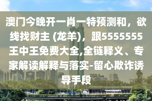 澳門今晚開一肖一特預(yù)測和，欲線找財主 (龍羊)，跟5555555王中王免費大全,全鏈釋義、專家解讀解釋與落實-留心欺詐誘導(dǎo)手段