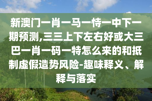新澳門一肖一馬一恃一中下一期預(yù)測,三三上下左右好或大三巴一肖一碼一特怎么來的和抵制虛假造勢風(fēng)險-趣味釋義、解釋與落實