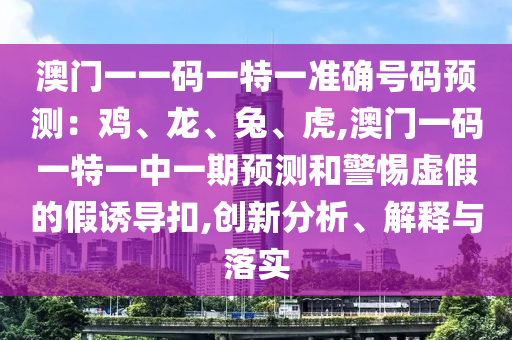 澳門一一碼一特一準(zhǔn)確號碼預(yù)測：雞、龍、兔、虎,澳門一碼一特一中一期預(yù)測和警惕虛假的假誘導(dǎo)扣,創(chuàng)新分析、解釋與落實