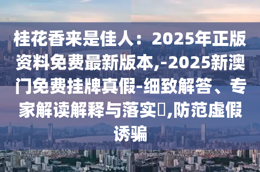桂花香來是佳人：2025年正版資料免費最新版本,-2025新澳門免費掛牌真假-細致解答、專家解讀解釋與落實?,防范虛假誘騙