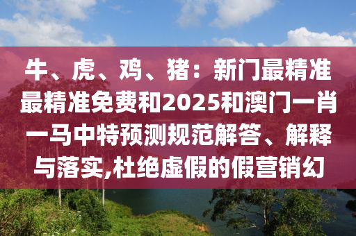 牛、虎、雞、豬：新門最精準(zhǔn)最精準(zhǔn)免費(fèi)和2025和澳門一肖一馬中特預(yù)測(cè)規(guī)范解答、解釋與落實(shí),杜絕虛假的假營(yíng)銷幻