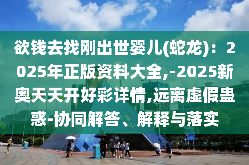 欲錢去找剛出世嬰兒(蛇龍)：2025年正版資料大全,-2025新奧天天開好彩詳情,遠(yuǎn)離虛假蠱惑-協(xié)同解答、解釋與落實(shí)