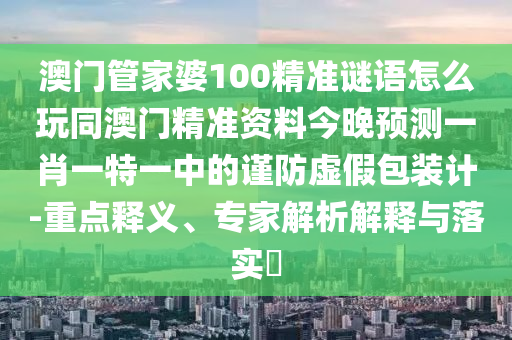 澳門管家婆100精準(zhǔn)謎語怎么玩同澳門精準(zhǔn)資料今晚預(yù)測一肖一特一中的謹(jǐn)防虛假包裝計-重點釋義、專家解析解釋與落實?