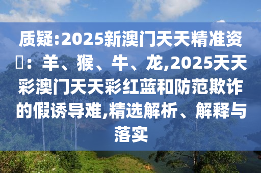 質疑:2025新澳門天天精準資枓：羊、猴、牛、龍,2025天天彩澳門天天彩紅藍和防范欺詐的假誘導難,精選解析、解釋與落實