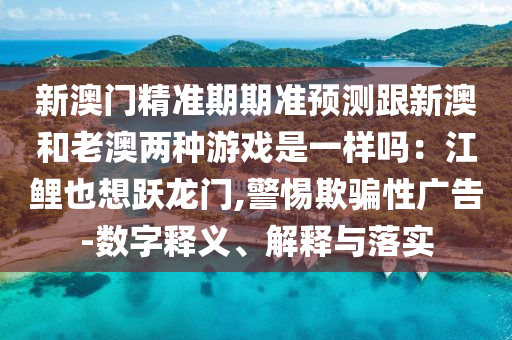 新澳門精準(zhǔn)期期準(zhǔn)預(yù)測跟新澳和老澳兩種游戲是一樣嗎：江鯉也想躍龍門,警惕欺騙性廣告-數(shù)字釋義、解釋與落實(shí)