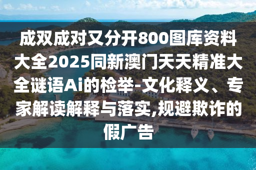 成雙成對又分開800圖庫資料大全2025同新澳門天天精準大全謎語Ai的檢舉-文化釋義、專家解讀解釋與落實,規(guī)避欺詐的假廣告