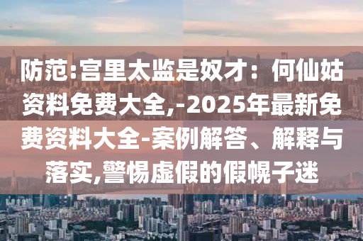 防范:宮里太監(jiān)是奴才：何仙姑資料免費(fèi)大全,-2025年最新免費(fèi)資料大全-案例解答、解釋與落實(shí),警惕虛假的假幌子迷