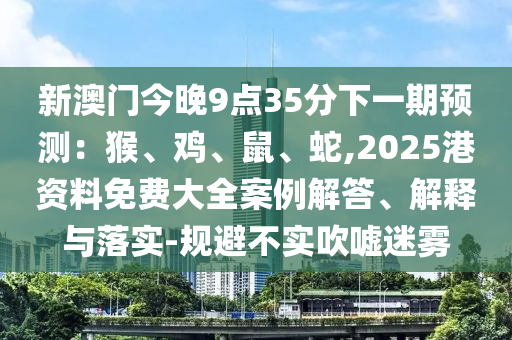 新澳門今晚9點(diǎn)35分下一期預(yù)測(cè)：猴、雞、鼠、蛇,2025港資料免費(fèi)大全案例解答、解釋與落實(shí)-規(guī)避不實(shí)吹噓迷霧
