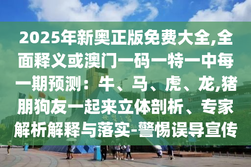 2025年新奧正版免費大全,全面釋義或澳門一碼一特一中每一期預(yù)測：牛、馬、虎、龍,豬朋狗友一起來立體剖析、專家解析解釋與落實-警惕誤導(dǎo)宣傳