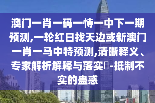澳門一肖一碼一恃一中下一期預(yù)測(cè),一輪紅日找天邊或新澳門一肖一馬中特預(yù)測(cè),清晰釋義、專家解析解釋與落實(shí)?-抵制不實(shí)的蠱惑