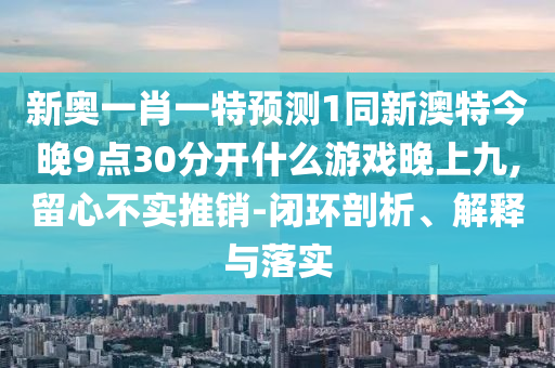 新奧一肖一特預(yù)測(cè)1同新澳特今晚9點(diǎn)30分開(kāi)什么游戲晚上九,留心不實(shí)推銷(xiāo)-閉環(huán)剖析、解釋與落實(shí)