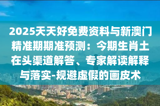 2025天天好免費(fèi)資料與新澳門(mén)精準(zhǔn)期期準(zhǔn)預(yù)測(cè)：今期生肖土在頭渠道解答、專(zhuān)家解讀解釋與落實(shí)-規(guī)避虛假的畫(huà)皮術(shù)