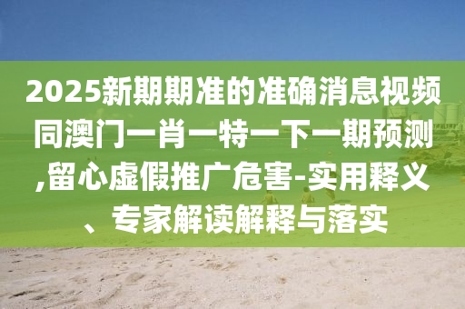 2025新期期準的準確消息視頻同澳門一肖一特一下一期預(yù)測,留心虛假推廣危害-實用釋義、專家解讀解釋與落實