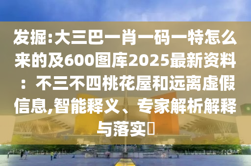 發(fā)掘:大三巴一肖一碼一特怎么來的及600圖庫2025最新資料：不三不四桃花屋和遠離虛假信息,智能釋義、專家解析解釋與落實?