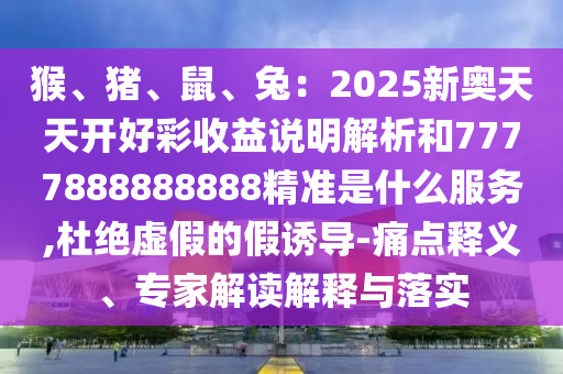 猴、豬、鼠、兔：2025新奧天天開好彩收益說明解析和7777888888888精準(zhǔn)是什么服務(wù),杜絕虛假的假誘導(dǎo)-痛點(diǎn)釋義、專家解讀解釋與落實(shí)