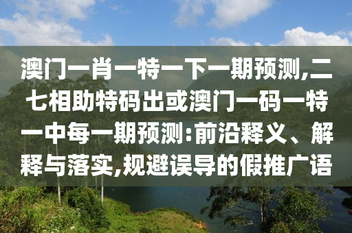 澳門一肖一特一下一期預測,二七相助特碼出或澳門一碼一特一中每一期預測:前沿釋義、解釋與落實,規(guī)避誤導的假推廣語