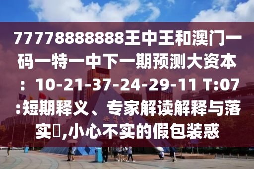 77778888888王中王和澳門一碼一特一中下一期預(yù)測大資本：10-21-37-24-29-11 T:07:短期釋義、專家解讀解釋與落實(shí)?,小心不實(shí)的假包裝惑