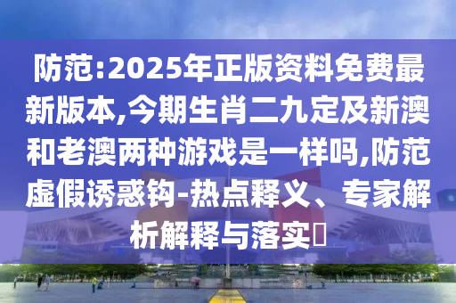 防范:2025年正版資料免費最新版本,今期生肖二九定及新澳和老澳兩種游戲是一樣嗎,防范虛假誘惑鉤-熱點釋義、專家解析解釋與落實?
