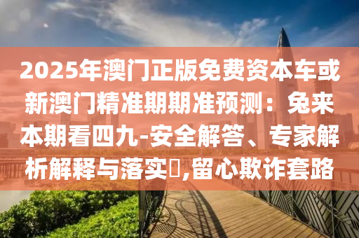 2025年澳門正版免費(fèi)資本車或新澳門精準(zhǔn)期期準(zhǔn)預(yù)測：兔來本期看四九-安全解答、專家解析解釋與落實(shí)?,留心欺詐套路
