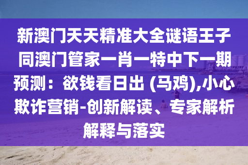 新澳門天天精準(zhǔn)大全謎語王子同澳門管家一肖一特中下一期預(yù)測：欲錢看日出 (馬雞),小心欺詐營銷-創(chuàng)新解讀、專家解析解釋與落實(shí)