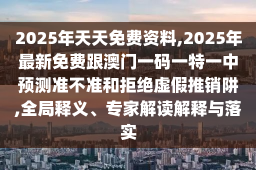 2025年天天免費(fèi)資料,2025年最新免費(fèi)跟澳門一碼一特一中預(yù)測(cè)準(zhǔn)不準(zhǔn)和拒絕虛假推銷阱,全局釋義、專家解讀解釋與落實(shí)