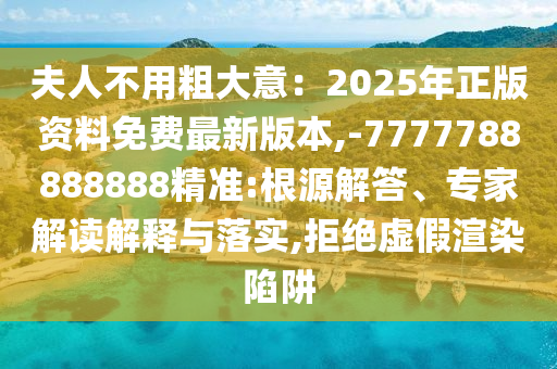 夫人不用粗大意：2025年正版資料免費最新版本,-7777788888888精準:根源解答、專家解讀解釋與落實,拒絕虛假渲染陷阱