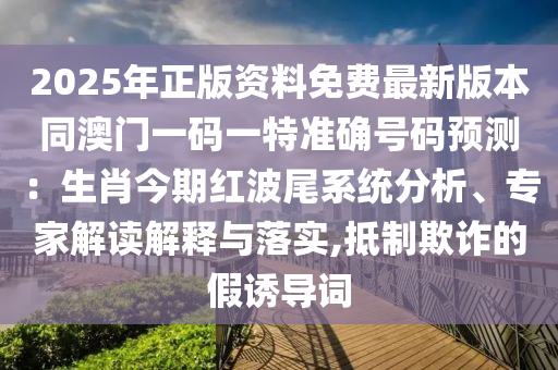 2025年正版資料免費最新版本同澳門一碼一特準確號碼預測：生肖今期紅波尾系統(tǒng)分析、專家解讀解釋與落實,抵制欺詐的假誘導詞