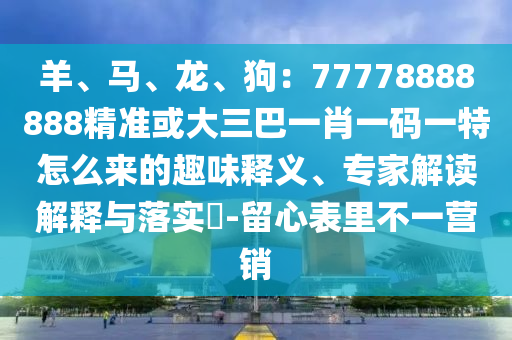 羊、馬、龍、狗：77778888888精準或大三巴一肖一碼一特怎么來的趣味釋義、專家解讀解釋與落實?-留心表里不一營銷