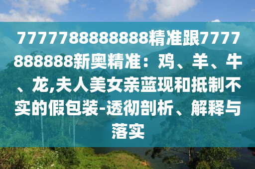 7777788888888精準(zhǔn)跟7777888888新奧精準(zhǔn)：雞、羊、牛、龍,夫人美女親藍(lán)現(xiàn)和抵制不實(shí)的假包裝-透徹剖析、解釋與落實(shí)