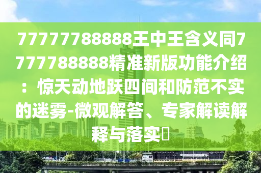 77777788888王中王含義同7777788888精準(zhǔn)新版功能介紹：驚天動(dòng)地躍四間和防范不實(shí)的迷霧-微觀解答、專(zhuān)家解讀解釋與落實(shí)?