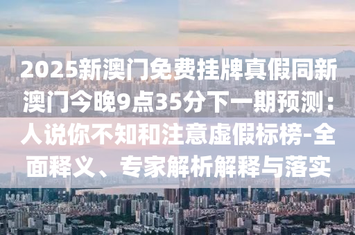 2025新澳門免費掛牌真假同新澳門今晚9點35分下一期預(yù)測：人說你不知和注意虛假標(biāo)榜-全面釋義、專家解析解釋與落實