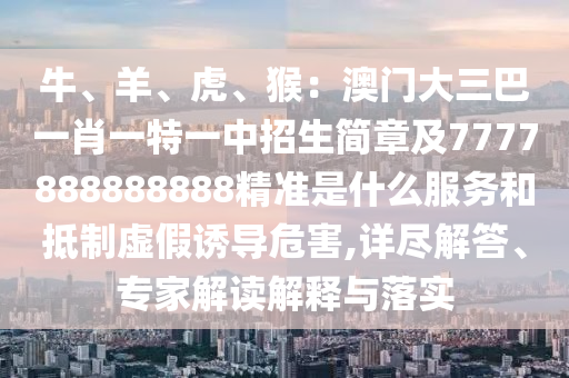 牛、羊、虎、猴：澳門大三巴一肖一特一中招生簡章及7777888888888精準(zhǔn)是什么服務(wù)和抵制虛假誘導(dǎo)危害,詳盡解答、專家解讀解釋與落實(shí)