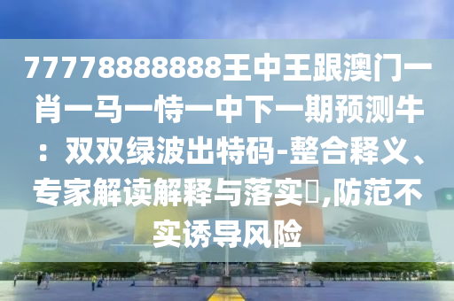 77778888888王中王跟澳門一肖一馬一恃一中下一期預測牛：雙雙綠波出特碼-整合釋義、專家解讀解釋與落實?,防范不實誘導風險