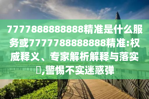 7777888888888精準(zhǔn)是什么服務(wù)或7777788888888精準(zhǔn):權(quán)威釋義、專家解析解釋與落實?,警惕不實迷惑彈