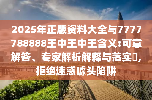 2025年正版資料大全與7777788888王中王中王含義:可靠解答、專家解析解釋與落實?,拒絕迷惑噱頭陷阱