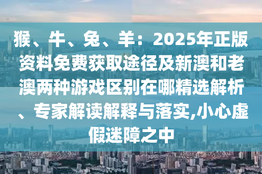 猴、牛、兔、羊：2025年正版資料免費(fèi)獲取途徑及新澳和老澳兩種游戲區(qū)別在哪精選解析、專家解讀解釋與落實(shí),小心虛假迷障之中